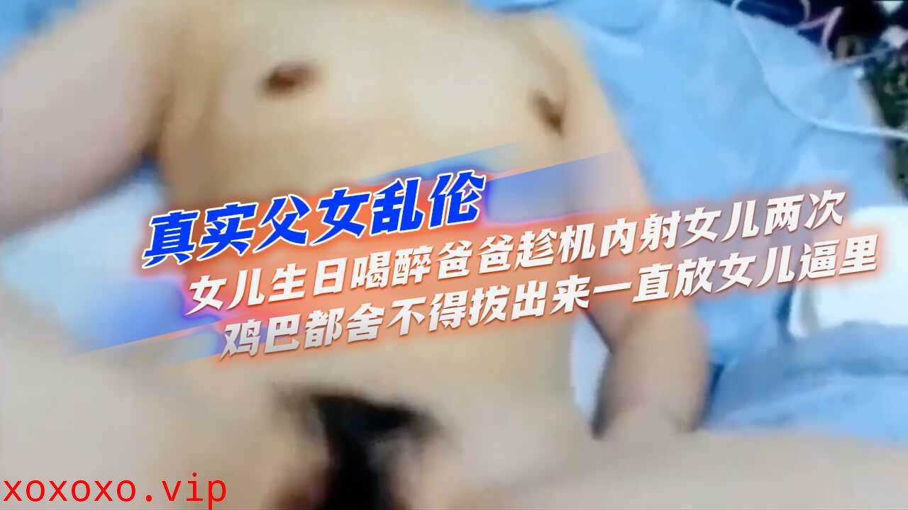 真实父女乱伦】女儿生日喝醉爸爸趁机内射女儿两次，鸡巴都舍不得拔出来，一直放女儿逼里}