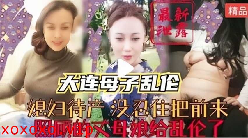 大连母子乱伦，媳妇待产没忍住把前来照顾的丈母娘给乱伦了}