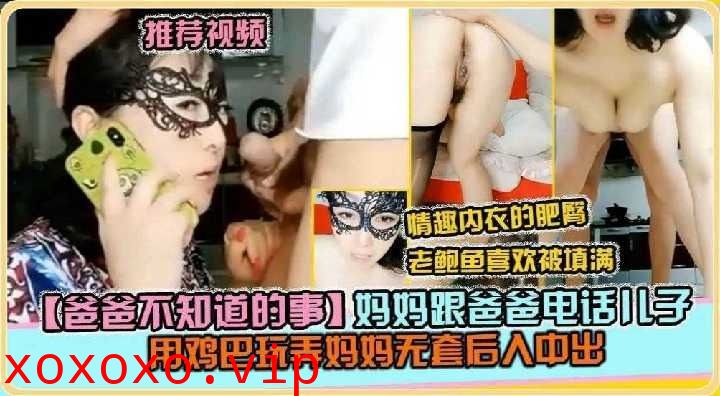 妈妈跟爸爸电话，儿子用鸡巴玩弄妈妈无套后入中出}