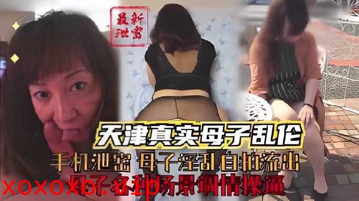 天津真实母子乱伦，母子各种场景调情操逼}