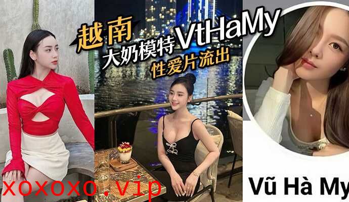 越南大奶模特#VtHaMy，性爱片流出，流出后迅速删去}