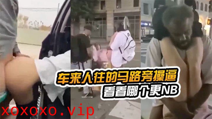 在车来人往的马路旁操逼看看哪个更NB，路边看到以后还加入战团}