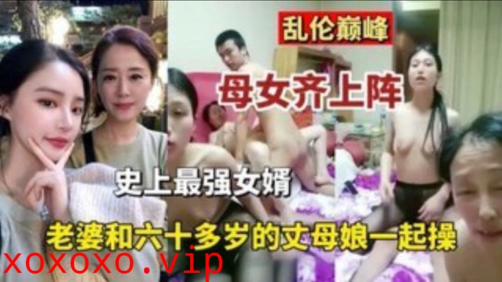 【乱伦巅峰】母女齐上阵史上最强的女婿 老婆和六十多岁丈母娘一起操}