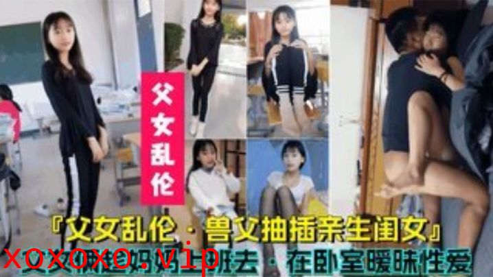 【父女乱伦】兽父抽插亲生闺女，父女俩趁妈妈上班时在卧室暧昧性爱}