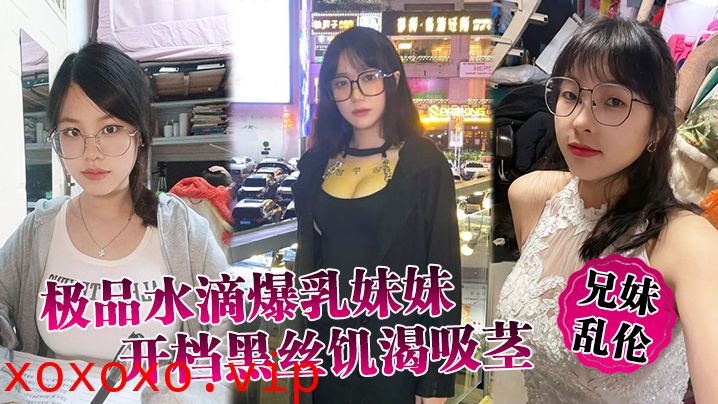 【兄妹乱伦】极品水滴爆乳妹妹开档黑丝饥渴吸茎，爆肏火力全开，看反应就知道有多爽}