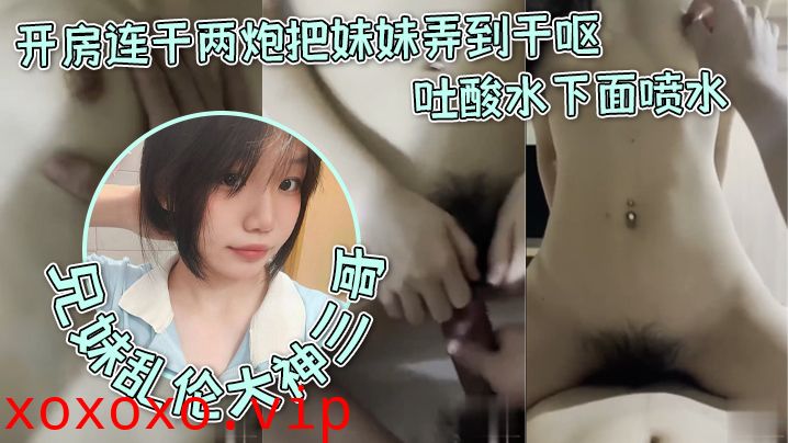 【兄妹乱伦大神三哥】和妹妹开房连干两炮把妹妹弄到干呕吐酸水下面喷水}