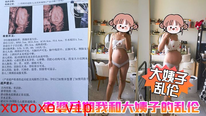 【大姨子乱伦】老婆孕期我和大姨子的乱伦生活，大姨子被我三洞全开，真TM刺激啊}