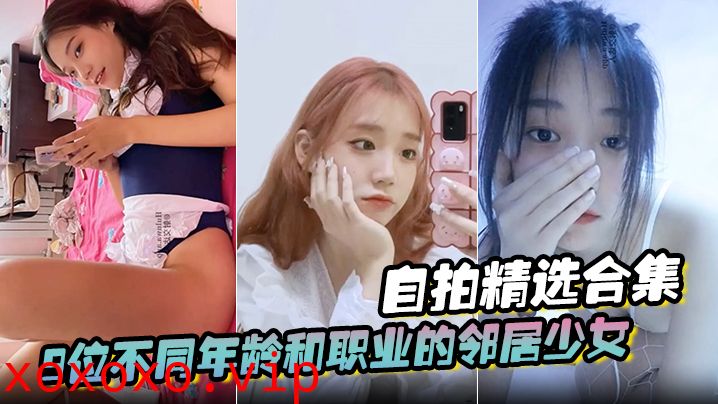 【自拍精选合集】9位不同年龄和职业的邻居少女，清纯学妹，啪啪的时候都是出奇一致的淫荡，贵在真实}