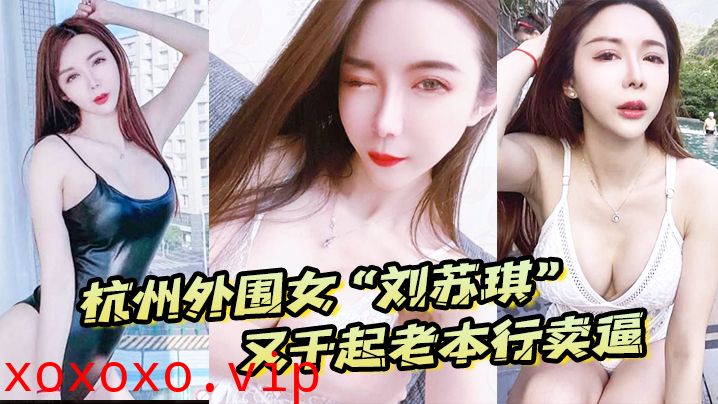 杭州外围女“刘苏琪”又干起老本行卖逼，荣华富贵都是一炮炮换来的}