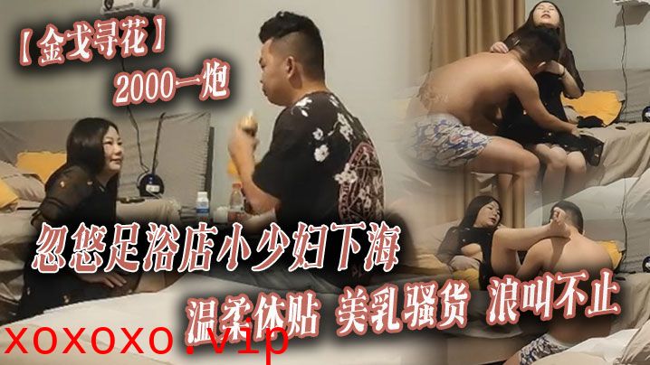 【金戈寻花】2000一炮，忽悠足浴店小少妇下海，温柔体贴，美乳骚货浪叫不止}